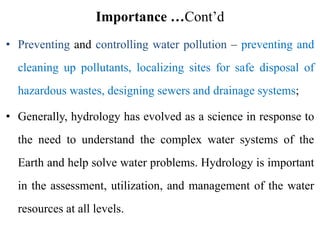 Importance …Cont’d
• Preventing and controlling water pollution – preventing and
cleaning up pollutants, localizing sites for safe disposal of
hazardous wastes, designing sewers and drainage systems;
• Generally, hydrology has evolved as a science in response to
the need to understand the complex water systems of the
Earth and help solve water problems. Hydrology is important
in the assessment, utilization, and management of the water
resources at all levels.
 