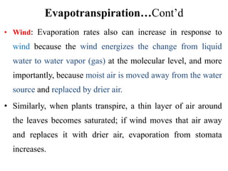 Evapotranspiration…Cont’d
• Wind: Evaporation rates also can increase in response to
wind because the wind energizes the change from liquid
water to water vapor (gas) at the molecular level, and more
importantly, because moist air is moved away from the water
source and replaced by drier air.
• Similarly, when plants transpire, a thin layer of air around
the leaves becomes saturated; if wind moves that air away
and replaces it with drier air, evaporation from stomata
increases.
 