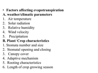 • Factors affecting evapotranspiration
A. weather/climatic parameters
1. Air temperature
2. Solar radiation
3. Relative humidity
4. Wind velocity
5. Precipitation
B. Plant/ Crop characteristics
1. Stomata number and size
2. Stomatal opening and closing
3. Canopy cover
4. Adaptive mechanism
5. Rooting characteristics
6. Length of crop growing season
 