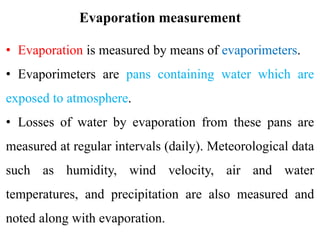 Evaporation measurement
• Evaporation is measured by means of evaporimeters.
• Evaporimeters are pans containing water which are
exposed to atmosphere.
• Losses of water by evaporation from these pans are
measured at regular intervals (daily). Meteorological data
such as humidity, wind velocity, air and water
temperatures, and precipitation are also measured and
noted along with evaporation.
 