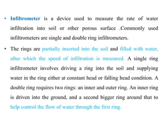 • Infiltrometer is a device used to measure the rate of water
infiltration into soil or other porous surface .Commonly used
infiltrometers are single and double ring infiltrometers.
• The rings are partially inserted into the soil and filled with water,
after which the speed of infiltration is measured. A single ring
infiltrometer involves driving a ring into the soil and supplying
water in the ring either at constant head or falling head condition. A
double ring requires two rings: an inner and outer ring. An inner ring
is driven into the ground, and a second bigger ring around that to
help control the flow of water through the first ring.
 