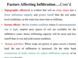 Factors Affecting Infiltration….Cont’d
• Topographic effects:-It is evident that soil on steep slopes has a
lower infiltration capacity and greater runoff than the soil under
level conditions, as the water has more time to infiltrate.
• Season effects: –In hot weather condition where Evapotranspiration
rate is high, emptier pore spaces of soil are available for the
infiltrative water; hence infiltrating capacity will be more and less
runoff than in wet and cold season condition.
• Human activities: When crops are grown or grass covers a barren
land, the rate of infiltration is increased. On the other hand
construction of roads, houses etc reduce infiltration capacity of an
 