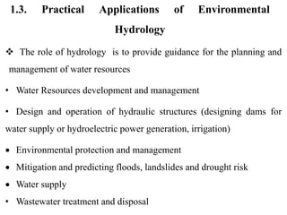 1.3. Practical Applications of Environmental
Hydrology
 The role of hydrology is to provide guidance for the planning and
management of water resources
• Water Resources development and management
• Design and operation of hydraulic structures (designing dams for
water supply or hydroelectric power generation, irrigation)
 Environmental protection and management
 Mitigation and predicting floods, landslides and drought risk
 Water supply
• Wastewater treatment and disposal
 