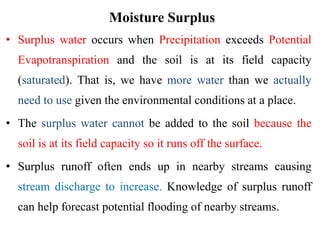 Moisture Surplus
• Surplus water occurs when Precipitation exceeds Potential
Evapotranspiration and the soil is at its field capacity
(saturated). That is, we have more water than we actually
need to use given the environmental conditions at a place.
• The surplus water cannot be added to the soil because the
soil is at its field capacity so it runs off the surface.
• Surplus runoff often ends up in nearby streams causing
stream discharge to increase. Knowledge of surplus runoff
can help forecast potential flooding of nearby streams.
 