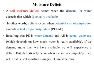 Moisture Deficit
• A soil moisture deficit occurs when the demand for water
exceeds that which is actually available.
• In other words, deficits occur when potential evapotranspiration
exceeds actual evapotranspiration (PE>AE).
• Recalling that PE is water demand and AE is actual water use
(which depends on how much water is really available), if we
demand more than we have available we will experience a
deficit. But, deficits only occur when the soil is completely dried
out. That is, soil moisture storage (ST) must be zero.
 