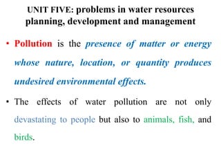 UNIT FIVE: problems in water resources
planning, development and management
• Pollution is the presence of matter or energy
whose nature, location, or quantity produces
undesired environmental effects.
• The effects of water pollution are not only
devastating to people but also to animals, fish, and
birds.
 