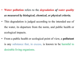 • Water pollution refers to the degradation of water quality
as measured by biological, chemical, or physical criteria.
• This degradation is judged according to the intended use of
the water, its departure from the norm, and public health or
ecological impacts.
• From a public health or ecological point of view, a pollutant
is any substance that, in excess, is known to be harmful to
desirable living organisms.
 