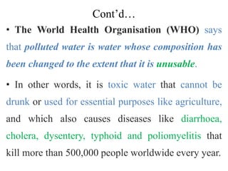Cont’d…
• The World Health Organisation (WHO) says
that polluted water is water whose composition has
been changed to the extent that it is unusable.
• In other words, it is toxic water that cannot be
drunk or used for essential purposes like agriculture,
and which also causes diseases like diarrhoea,
cholera, dysentery, typhoid and poliomyelitis that
kill more than 500,000 people worldwide every year.
 