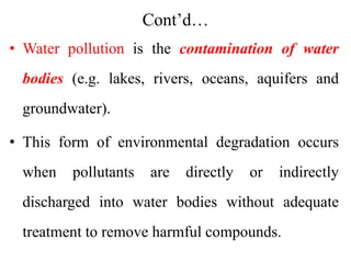 Cont’d…
• Water pollution is the contamination of water
bodies (e.g. lakes, rivers, oceans, aquifers and
groundwater).
• This form of environmental degradation occurs
when pollutants are directly or indirectly
discharged into water bodies without adequate
treatment to remove harmful compounds.
 