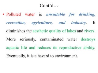 Cont’d…
• Polluted water is unsuitable for drinking,
recreation, agriculture, and industry. It
diminishes the aesthetic quality of lakes and rivers.
More seriously, contaminated water destroys
aquatic life and reduces its reproductive ability.
Eventually, it is a hazard to environment.
 