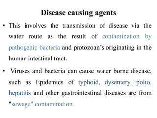 Disease causing agents
• This involves the transmission of disease via the
water route as the result of contamination by
pathogenic bacteria and protozoan’s originating in the
human intestinal tract.
• Viruses and bacteria can cause water borne disease,
such as Epidemics of typhoid, dysentery, polio,
hepatitis and other gastrointestinal diseases are from
"sewage" contamination.
 