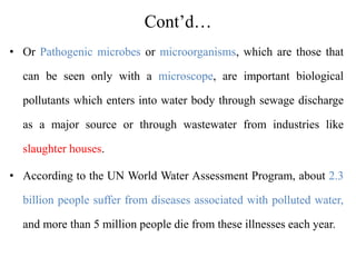 Cont’d…
• Or Pathogenic microbes or microorganisms, which are those that
can be seen only with a microscope, are important biological
pollutants which enters into water body through sewage discharge
as a major source or through wastewater from industries like
slaughter houses.
• According to the UN World Water Assessment Program, about 2.3
billion people suffer from diseases associated with polluted water,
and more than 5 million people die from these illnesses each year.
 
