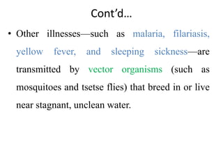 Cont’d…
• Other illnesses—such as malaria, filariasis,
yellow fever, and sleeping sickness—are
transmitted by vector organisms (such as
mosquitoes and tsetse flies) that breed in or live
near stagnant, unclean water.
 