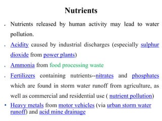 Nutrients
 Nutrients released by human activity may lead to water
pollution.
 Acidity caused by industrial discharges (especially sulphur
dioxide from power plants)
 Ammonia from food processing waste
 Fertilizers containing nutrients--nitrates and phosphates
which are found in storm water runoff from agriculture, as
well as commercial and residential use ( nutrient pollution)
• Heavy metals from motor vehicles (via urban storm water
runoff) and acid mine drainage
 