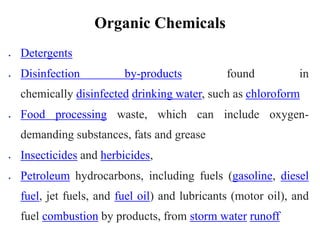 Organic Chemicals
 Detergents
 Disinfection by-products found in
chemically disinfected drinking water, such as chloroform
 Food processing waste, which can include oxygen-
demanding substances, fats and grease
 Insecticides and herbicides,
 Petroleum hydrocarbons, including fuels (gasoline, diesel
fuel, jet fuels, and fuel oil) and lubricants (motor oil), and
fuel combustion by products, from storm water runoff
 