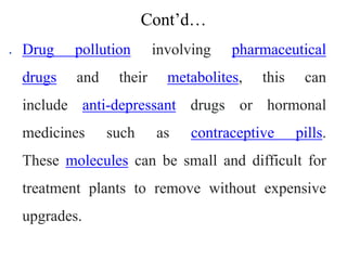 Cont’d…
 Drug pollution involving pharmaceutical
drugs and their metabolites, this can
include anti-depressant drugs or hormonal
medicines such as contraceptive pills.
These molecules can be small and difficult for
treatment plants to remove without expensive
upgrades.
 