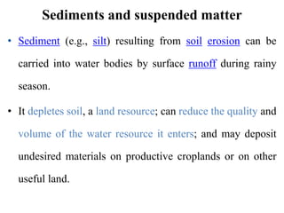 Sediments and suspended matter
• Sediment (e.g., silt) resulting from soil erosion can be
carried into water bodies by surface runoff during rainy
season.
• It depletes soil, a land resource; can reduce the quality and
volume of the water resource it enters; and may deposit
undesired materials on productive croplands or on other
useful land.
 