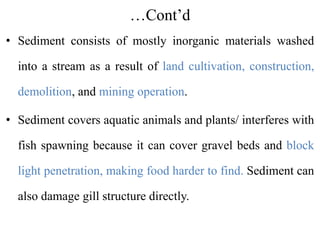 …Cont’d
• Sediment consists of mostly inorganic materials washed
into a stream as a result of land cultivation, construction,
demolition, and mining operation.
• Sediment covers aquatic animals and plants/ interferes with
fish spawning because it can cover gravel beds and block
light penetration, making food harder to find. Sediment can
also damage gill structure directly.
 