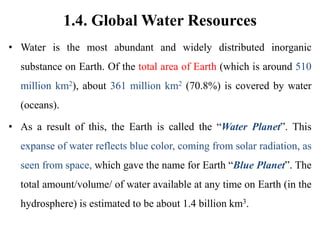 1.4. Global Water Resources
• Water is the most abundant and widely distributed inorganic
substance on Earth. Of the total area of Earth (which is around 510
million km2), about 361 million km2 (70.8%) is covered by water
(oceans).
• As a result of this, the Earth is called the “Water Planet”. This
expanse of water reflects blue color, coming from solar radiation, as
seen from space, which gave the name for Earth “Blue Planet”. The
total amount/volume/ of water available at any time on Earth (in the
hydrosphere) is estimated to be about 1.4 billion km3.
 