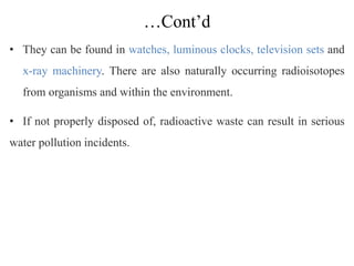 …Cont’d
• They can be found in watches, luminous clocks, television sets and
x-ray machinery. There are also naturally occurring radioisotopes
from organisms and within the environment.
• If not properly disposed of, radioactive waste can result in serious
water pollution incidents.
 