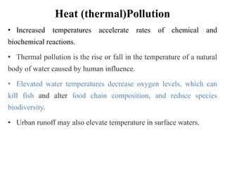 Heat (thermal)Pollution
• Increased temperatures accelerate rates of chemical and
biochemical reactions.
• Thermal pollution is the rise or fall in the temperature of a natural
body of water caused by human influence.
• Elevated water temperatures decrease oxygen levels, which can
kill fish and alter food chain composition, and reduce species
biodiversity.
• Urban runoff may also elevate temperature in surface waters.
 