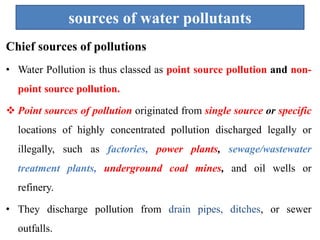 sources of water pollutants
Chief sources of pollutions
• Water Pollution is thus classed as point source pollution and non-
point source pollution.
 Point sources of pollution originated from single source or specific
locations of highly concentrated pollution discharged legally or
illegally, such as factories, power plants, sewage/wastewater
treatment plants, underground coal mines, and oil wells or
refinery.
• They discharge pollution from drain pipes, ditches, or sewer
outfalls.
 