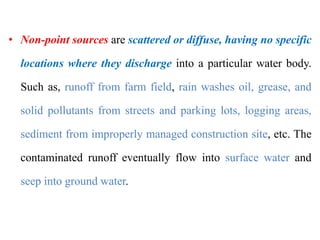 of water pollutants
• Non-point sources are scattered or diffuse, having no specific
locations where they discharge into a particular water body.
Such as, runoff from farm field, rain washes oil, grease, and
solid pollutants from streets and parking lots, logging areas,
sediment from improperly managed construction site, etc. The
contaminated runoff eventually flow into surface water and
seep into ground water.
 