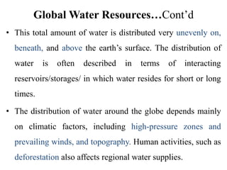 Global Water Resources…Cont’d
• This total amount of water is distributed very unevenly on,
beneath, and above the earth’s surface. The distribution of
water is often described in terms of interacting
reservoirs/storages/ in which water resides for short or long
times.
• The distribution of water around the globe depends mainly
on climatic factors, including high-pressure zones and
prevailing winds, and topography. Human activities, such as
deforestation also affects regional water supplies.
 