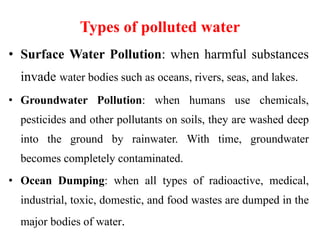 Types of polluted water
• Surface Water Pollution: when harmful substances
invade water bodies such as oceans, rivers, seas, and lakes.
• Groundwater Pollution: when humans use chemicals,
pesticides and other pollutants on soils, they are washed deep
into the ground by rainwater. With time, groundwater
becomes completely contaminated.
• Ocean Dumping: when all types of radioactive, medical,
industrial, toxic, domestic, and food wastes are dumped in the
major bodies of water.
 