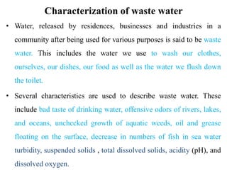 Characterization of waste water
• Water, released by residences, businesses and industries in a
community after being used for various purposes is said to be waste
water. This includes the water we use to wash our clothes,
ourselves, our dishes, our food as well as the water we flush down
the toilet.
• Several characteristics are used to describe waste water. These
include bad taste of drinking water, offensive odors of rivers, lakes,
and oceans, unchecked growth of aquatic weeds, oil and grease
floating on the surface, decrease in numbers of fish in sea water
turbidity, suspended solids , total dissolved solids, acidity (pH), and
dissolved oxygen.
 