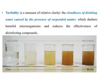 • Turbidity is a measure of relative clarity/ the cloudiness of drinking
water caused by the presence of suspended matter, which shelters
harmful microorganisms and reduces the effectiveness of
disinfecting compounds.
 