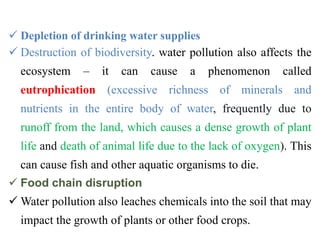  Depletion of drinking water supplies
 Destruction of biodiversity. water pollution also affects the
ecosystem – it can cause a phenomenon called
eutrophication (excessive richness of minerals and
nutrients in the entire body of water, frequently due to
runoff from the land, which causes a dense growth of plant
life and death of animal life due to the lack of oxygen). This
can cause fish and other aquatic organisms to die.
 Food chain disruption
 Water pollution also leaches chemicals into the soil that may
impact the growth of plants or other food crops.
 
