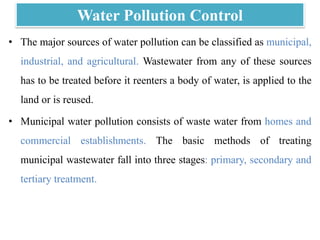 Water Pollution Control
• The major sources of water pollution can be classified as municipal,
industrial, and agricultural. Wastewater from any of these sources
has to be treated before it reenters a body of water, is applied to the
land or is reused.
• Municipal water pollution consists of waste water from homes and
commercial establishments. The basic methods of treating
municipal wastewater fall into three stages: primary, secondary and
tertiary treatment.
 