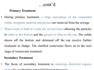 …cont’d
Primary Treatment
• During primary treatment, a large percentage of the suspended
solids, inorganic material and greases are removed from the sewage.
• Waste-water is held in a tank for several hours allowing the particles
to settle to the bottom and the greases to float to the top. The solids
drawn off the bottom and skimmed off the top receive further
treatment as sludge. The clarified wastewater flows on to the next
stage of wastewater treatment.
Secondary Treatment
• The focus of secondary treatment is removing dissolved organic
 
