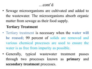 …cont’d
• Sewage microorganisms are cultivated and added to
the wastewater. The microorganisms absorb organic
matter from sewage as their food supply.
Tertiary Treatment
• Tertiary treatment is necessary when the water will
be reused; 99 percent of solids are removed and
various chemical processes are used to ensure the
water is as free from impurity as possible.
• Generally, typical wastewater treatment passes
through two processes known as primary and
secondary treatment processes.
 