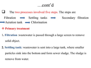 …cont’d
 The two processes involved five steps. The steps are
Filtration Settling tanks Secondary filtration
Aeration tank Chlorination
 Primary treatment
1. Filtration :wastewater is passed through a large screen to remove
solid object.
2. Settling tank: wastewater is sent into a large tank, where smaller
particles sink into the bottom and form sewer sludge. The sludge is
remove from water.
 