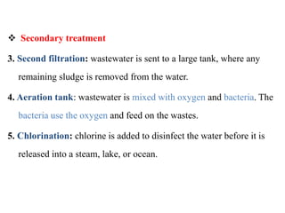  Secondary treatment
3. Second filtration: wastewater is sent to a large tank, where any
remaining sludge is removed from the water.
4. Aeration tank: wastewater is mixed with oxygen and bacteria. The
bacteria use the oxygen and feed on the wastes.
5. Chlorination: chlorine is added to disinfect the water before it is
released into a steam, lake, or ocean.
 