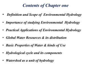 Contents of Chapter one
• Definition and Scope of Environmental Hydrology
• Importance of studying Environmental Hydrology
• Practical Applications of Environmental Hydrology
• Global Water Resources & its distribution
• Basic Properties of Water & kinds of Use
• Hydrological cycle and its components
• Watershed as a unit of hydrology
 