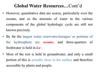 Global Water Resources…Cont’d
• However, quantitative data are scarce, particularly over the
oceans, and so the amounts of water in the various
components of the global hydrologic cycle are still not
known precisely.
• By far the largest water reservoirs/storages/ or portions of
the hydrosphere are oceans, and three-quarters of
freshwater is held in ice .
• Most of the rest is held in groundwater, and only a small
portion of this is actually close to the surface and therefore
accessible by plants and people.
 