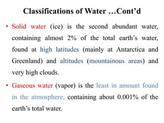 Classifications of Water …Cont’d
• Solid water (ice) is the second abundant water,
containing almost 2% of the total earth’s water,
found at high latitudes (mainly at Antarctica and
Greenland) and altitudes (mountainous areas) and
very high clouds.
• Gaseous water (vapor) is the least in amount found
in the atmosphere, containing about 0.001% of the
earth’s total water.
 