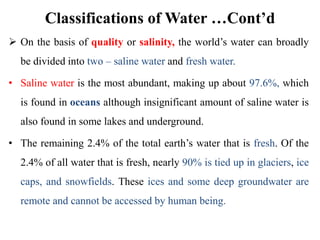 Classifications of Water …Cont’d
 On the basis of quality or salinity, the world’s water can broadly
be divided into two – saline water and fresh water.
• Saline water is the most abundant, making up about 97.6%, which
is found in oceans although insignificant amount of saline water is
also found in some lakes and underground.
• The remaining 2.4% of the total earth’s water that is fresh. Of the
2.4% of all water that is fresh, nearly 90% is tied up in glaciers, ice
caps, and snowfields. These ices and some deep groundwater are
remote and cannot be accessed by human being.
 