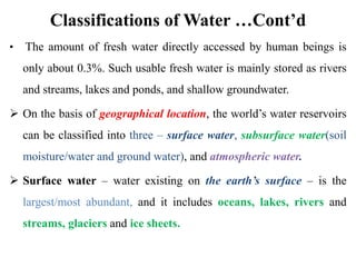 Classifications of Water …Cont’d
• The amount of fresh water directly accessed by human beings is
only about 0.3%. Such usable fresh water is mainly stored as rivers
and streams, lakes and ponds, and shallow groundwater.
 On the basis of geographical location, the world’s water reservoirs
can be classified into three – surface water, subsurface water(soil
moisture/water and ground water), and atmospheric water.
 Surface water – water existing on the earth’s surface – is the
largest/most abundant, and it includes oceans, lakes, rivers and
streams, glaciers and ice sheets.
 