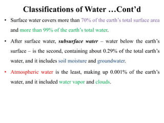 Classifications of Water …Cont’d
• Surface water covers more than 70% of the earth’s total surface area
and more than 99% of the earth’s total water.
• After surface water, subsurface water – water below the earth’s
surface – is the second, containing about 0.29% of the total earth’s
water, and it includes soil moisture and groundwater.
• Atmospheric water is the least, making up 0.001% of the earth’s
water, and it included water vapor and clouds.
 