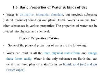 1.5. Basic Properties of Water & kinds of Use
• Water is distinctive, inorganic, abundant, but precious substance
(natural resource) found on our planet Earth. Water is unique from
other substances in various properties. The properties of water can be
divided into physical and chemical.
Physical Properties of Water
• Some of the physical properties of water are the following:
• Water can exist in all the three physical states/forms and change
these forms easily: Water is the only substance on Earth that can
exist in all three physical states/forms: as liquid, solid (ice) and gas
(water vapor).
 