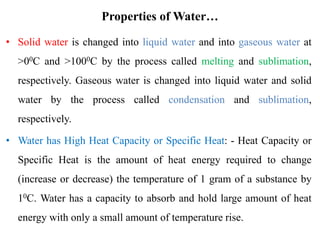 Properties of Water…
• Solid water is changed into liquid water and into gaseous water at
>00C and >1000C by the process called melting and sublimation,
respectively. Gaseous water is changed into liquid water and solid
water by the process called condensation and sublimation,
respectively.
• Water has High Heat Capacity or Specific Heat: - Heat Capacity or
Specific Heat is the amount of heat energy required to change
(increase or decrease) the temperature of 1 gram of a substance by
10C. Water has a capacity to absorb and hold large amount of heat
energy with only a small amount of temperature rise.
 