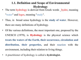 1.1. Definition and Scope of Environmental
Hydrology
• The term hydrology is derived from Greek words _hydor, meaning
"water" and logos, meaning "study".
• Thus, in broad sense hydrology is the study of water. However,
there are many definitions of hydrology.
• Of the various definitions, the most important one, proposed by the
UNESCO (1979), is Hydrology is the physical science which
treats the waters of the Earth, their occurrence, circulation and
distribution, their properties, and their reaction with the
environment, including their relation to living things.
• A practitioner of hydrology is called a hydrologist.
 