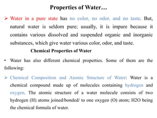 Properties of Water…
 Water in a pure state has no color, no odor, and no taste. But,
natural water is seldom pure; usually, it is impure because it
contains various dissolved and suspended organic and inorganic
substances, which give water various color, odor, and taste.
Chemical Properties of Water
• Water has also different chemical properties. Some of them are the
following:
 Chemical Composition and Atomic Structure of Water: Water is a
chemical compound made up of molecules containing hydrogen and
oxygen. The atomic structure of a water molecule consists of two
hydrogen (H) atoms joined/bonded/ to one oxygen (O) atom; H2O being
the chemical formula of water.
 