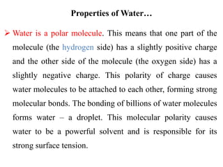Properties of Water…
 Water is a polar molecule. This means that one part of the
molecule (the hydrogen side) has a slightly positive charge
and the other side of the molecule (the oxygen side) has a
slightly negative charge. This polarity of charge causes
water molecules to be attached to each other, forming strong
molecular bonds. The bonding of billions of water molecules
forms water – a droplet. This molecular polarity causes
water to be a powerful solvent and is responsible for its
strong surface tension.
 