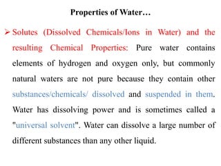 Properties of Water…
 Solutes (Dissolved Chemicals/Ions in Water) and the
resulting Chemical Properties: Pure water contains
elements of hydrogen and oxygen only, but commonly
natural waters are not pure because they contain other
substances/chemicals/ dissolved and suspended in them.
Water has dissolving power and is sometimes called a
"universal solvent". Water can dissolve a large number of
different substances than any other liquid.
 