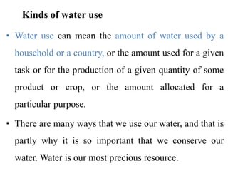 Kinds of water use
• Water use can mean the amount of water used by a
household or a country, or the amount used for a given
task or for the production of a given quantity of some
product or crop, or the amount allocated for a
particular purpose.
• There are many ways that we use our water, and that is
partly why it is so important that we conserve our
water. Water is our most precious resource.
 